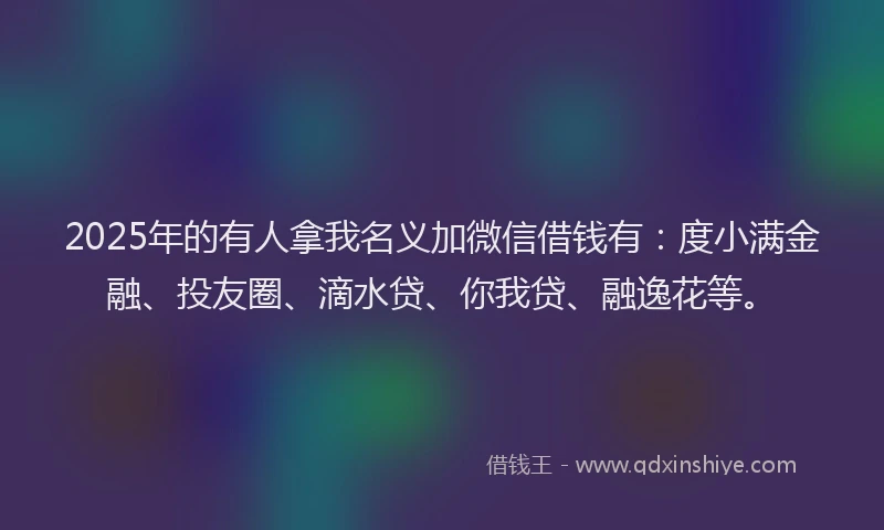 2025年的有人拿我名义加微信借钱有：度小满金融、投友圈、滴水贷、你我贷、融逸花等。