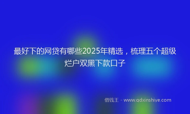 最好下的网贷有哪些2025年精选，梳理五个超级烂户双黑下款口子