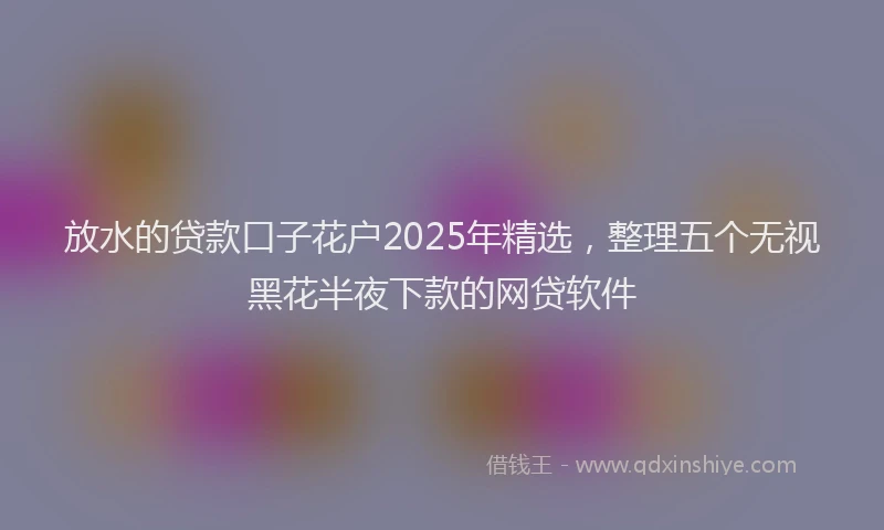 放水的贷款口子花户2025年精选，整理五个无视黑花半夜下款的网贷软件