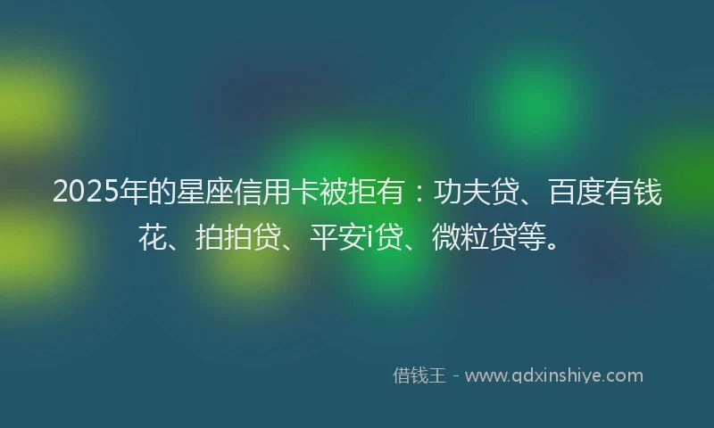 2025年的星座信用卡被拒有：功夫贷、百度有钱花、拍拍贷、平安i贷、微粒贷等。