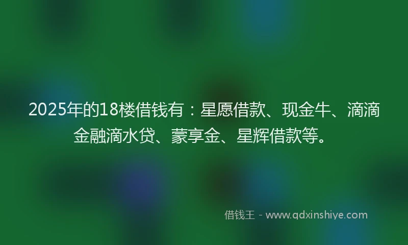 2025年的18楼借钱有：星愿借款、现金牛、滴滴金融滴水贷、蒙享金、星辉借款等。