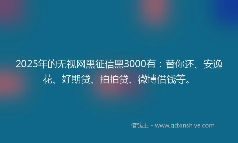 2025年的无视网黑征信黑3000有：替你还、安逸花、好期贷、拍拍贷、微博借钱等。