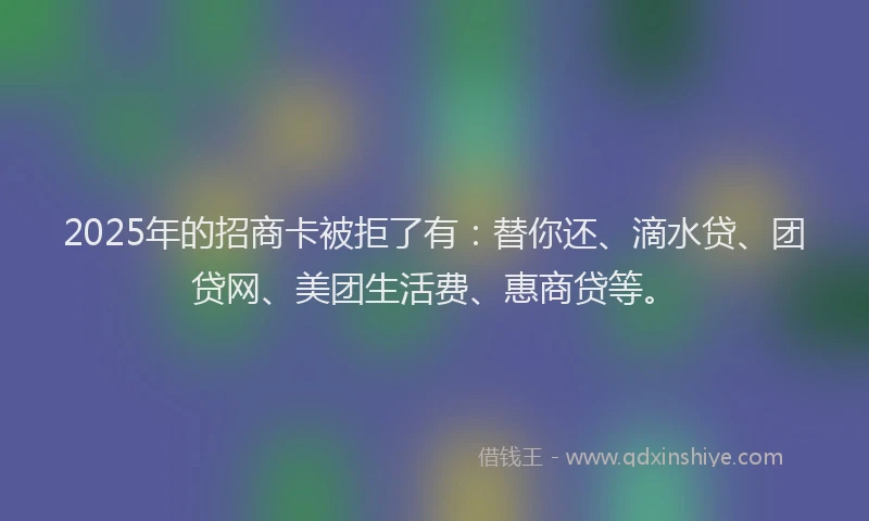 2025年的招商卡被拒了有：替你还、滴水贷、团贷网、美团生活费、惠商贷等。