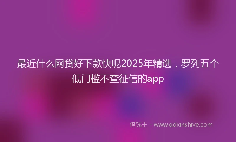 最近什么网贷好下款快呢2025年精选，罗列五个低门槛不查征信的app
