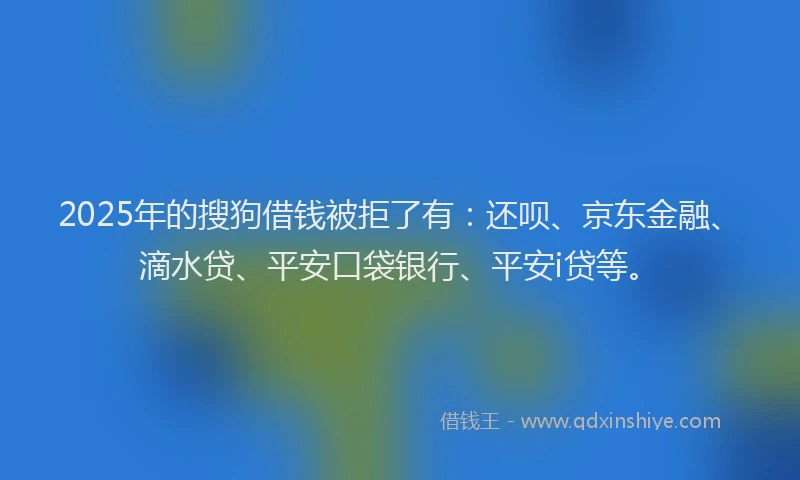 2025年的搜狗借钱被拒了有：还呗、京东金融、滴水贷、平安口袋银行、平安i贷等。