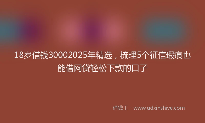 18岁借钱30002025年精选,梳理5个征信瑕疵也能借网贷轻松下款的口子