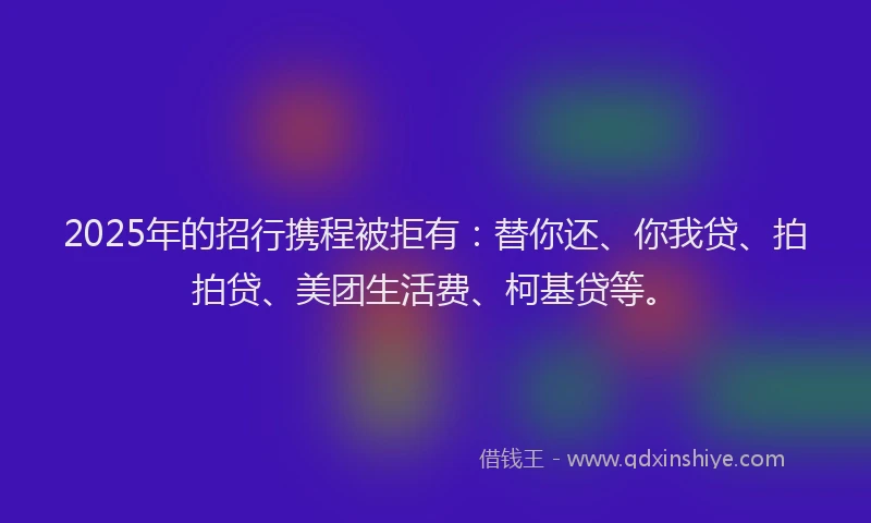 2025年的招行携程被拒有：替你还、你我贷、拍拍贷、美团生活费、柯基贷等。