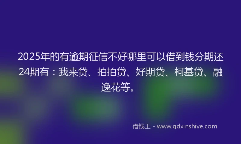 2025年的有逾期征信不好哪里可以借到钱分期还24期有：我来贷、拍拍贷、好期贷、柯基贷、融逸花等。