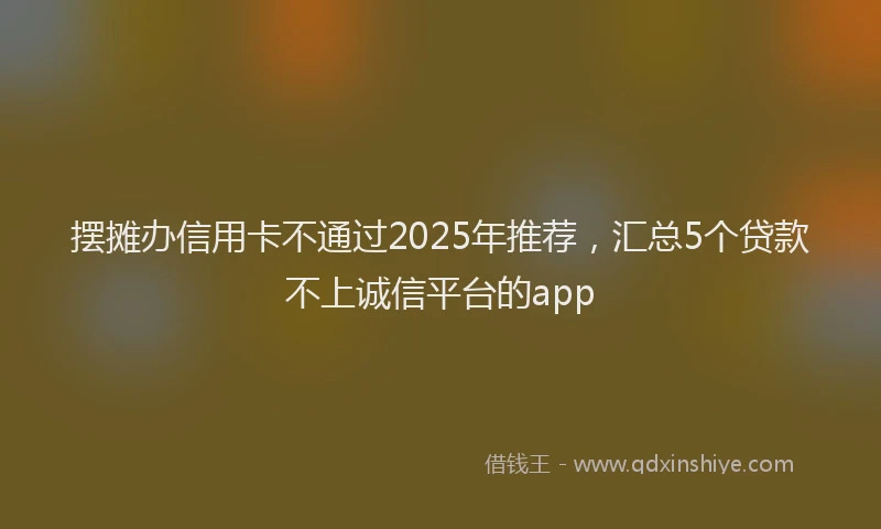 摆摊办信用卡不通过2025年推荐，汇总5个贷款不上诚信平台的app