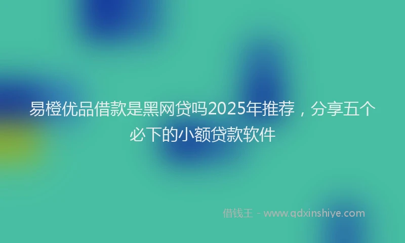 易橙优品借款是黑网贷吗2025年推荐，分享五个必下的小额贷款软件
