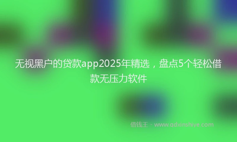 无视黑户的贷款app2025年精选，盘点5个轻松借款无压力软件
