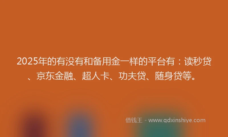 2025年的有没有和备用金一样的平台有：读秒贷、京东金融、超人卡、功夫贷、随身贷等。