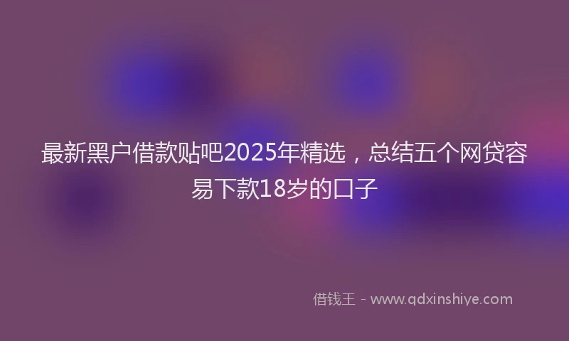 最新黑户借款贴吧2025年精选，总结五个网贷容易下款18岁的口子