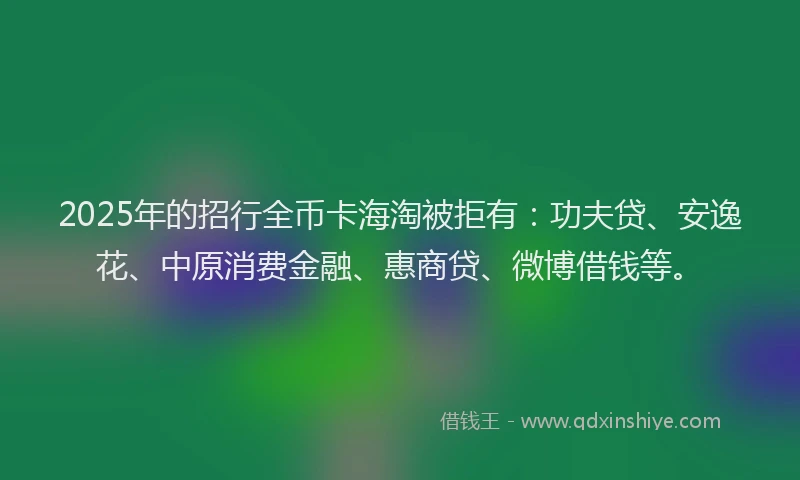 2025年的招行全币卡海淘被拒有：功夫贷、安逸花、中原消费金融、惠商贷、微博借钱等。