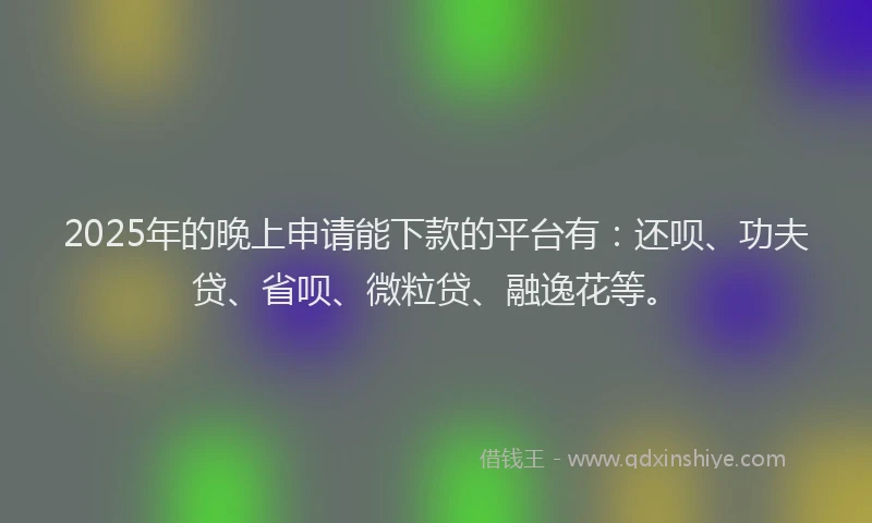 2025年的晚上申请能下款的平台有：还呗、功夫贷、省呗、微粒贷、融逸花等。