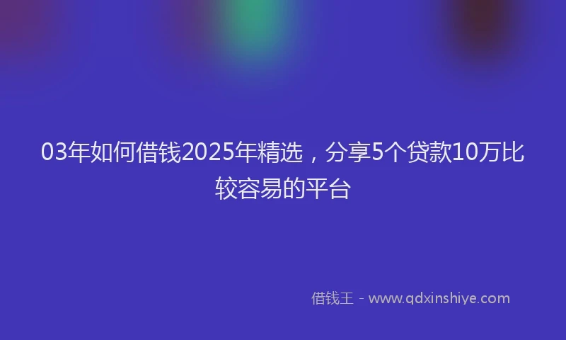 03年如何借钱2025年精选，分享5个贷款10万比较容易的平台