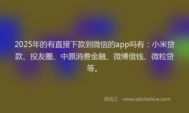 2025年的有直接下款到微信的app吗有：小米贷款、投友圈、中原消费金融、微博借钱、微粒贷等。