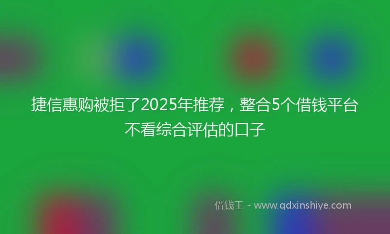 捷信惠购被拒了2025年推荐，整合5个借钱平台不看综合评估的口子