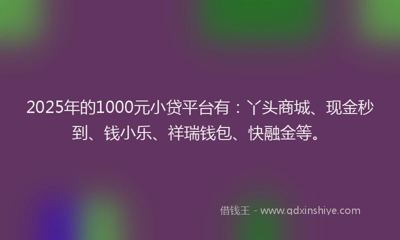 2025年的1000元小贷平台有：丫头商城、现金秒到、钱小乐、祥瑞钱包、快融金等。