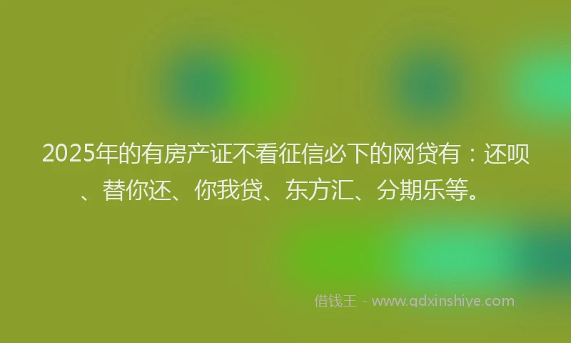 2025年的有房产证不看征信必下的网贷有：还呗、替你还、你我贷、东方汇、分期乐等。