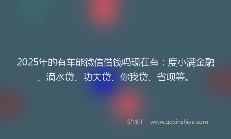 2025年的有车能微信借钱吗现在有：度小满金融、滴水贷、功夫贷、你我贷、省呗等。