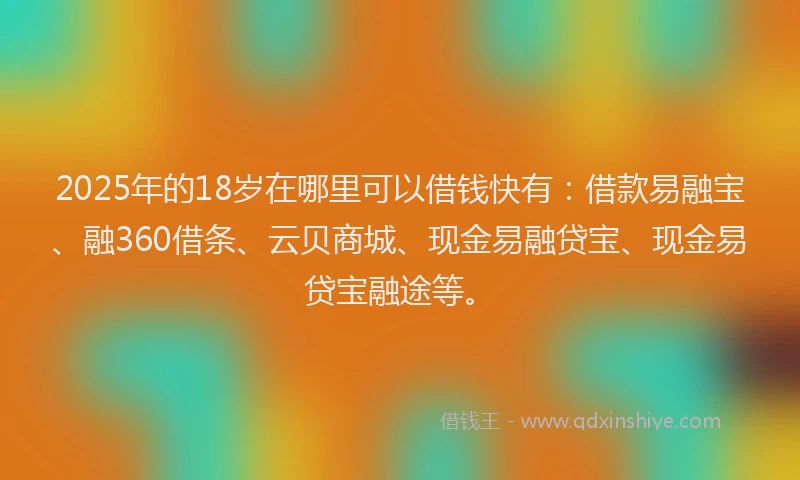 2025年的18岁在哪里可以借钱快有：借款易融宝、融360借条、云贝商城、现金易融贷宝、现金易贷宝融途等。