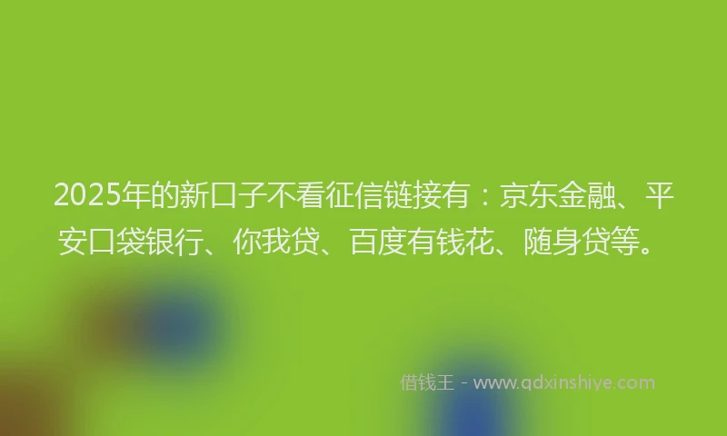 2025年的新口子不看征信链接有：京东金融、平安口袋银行、你我贷、百度有钱花、随身贷等。