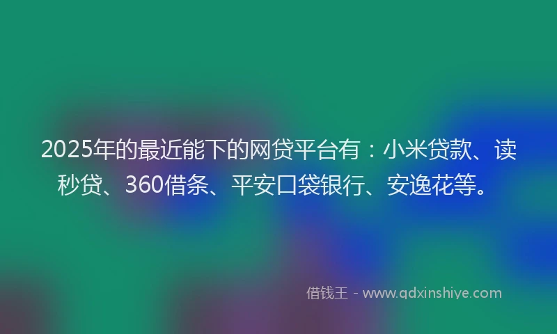 2025年的最近能下的网贷平台有：小米贷款、读秒贷、360借条、平安口袋银行、安逸花等。