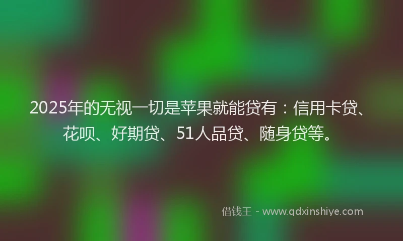 2025年的无视一切是苹果就能贷有：信用卡贷、花呗、好期贷、51人品贷、随身贷等。