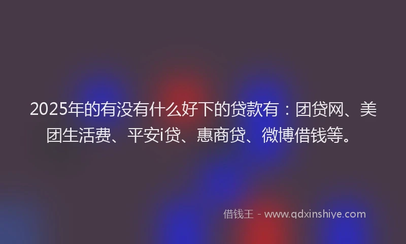 2025年的有没有什么好下的贷款有：团贷网、美团生活费、平安i贷、惠商贷、微博借钱等。