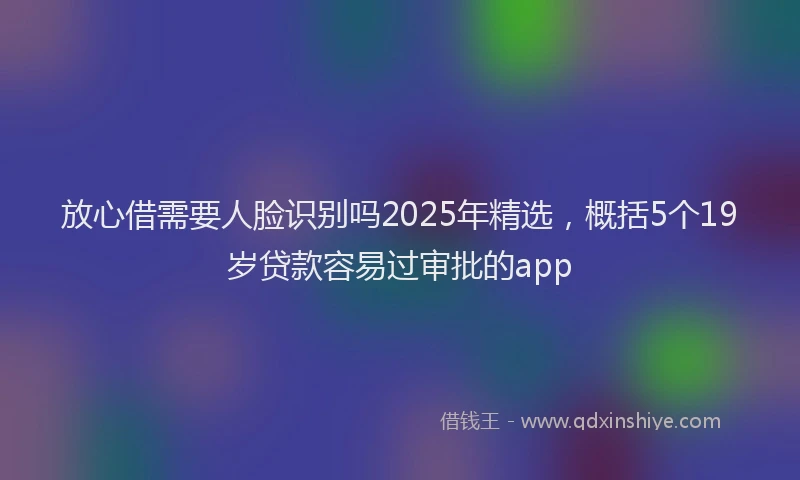 放心借需要人脸识别吗2025年精选，概括5个19岁贷款容易过审批的app