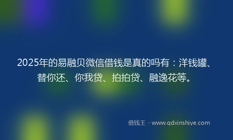 2025年的易融贝微信借钱是真的吗有：洋钱罐、替你还、你我贷、拍拍贷、融逸花等。