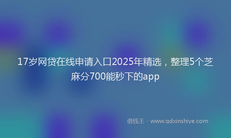 17岁网贷在线申请入口2025年精选，整理5个芝麻分700能秒下的app