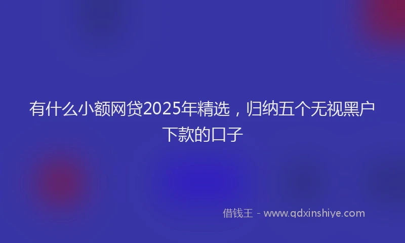 有什么小额网贷2025年精选，归纳五个无视黑户下款的口子