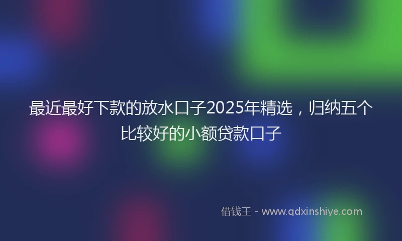 最近最好下款的放水口子2025年精选，归纳五个比较好的小额贷款口子
