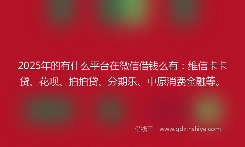 2025年的有什么平台在微信借钱么有：维信卡卡贷、花呗、拍拍贷、分期乐、中原消费金融等。
