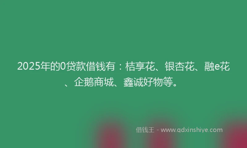 2025年的0贷款借钱有：桔享花、银杏花、融e花、企鹅商城、鑫诚好物等。