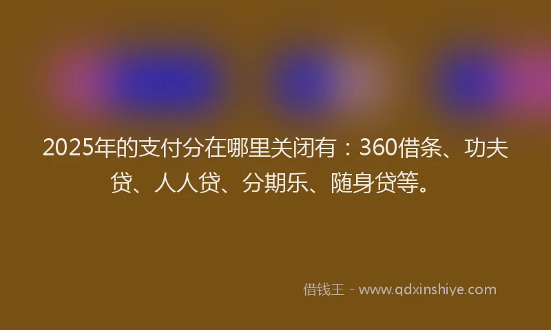 2025年的支付分在哪里关闭有：360借条、功夫贷、人人贷、分期乐、随身贷等。