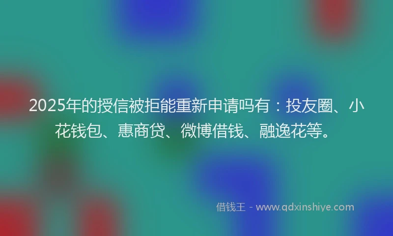 2025年的授信被拒能重新申请吗有：投友圈、小花钱包、惠商贷、微博借钱、融逸花等。