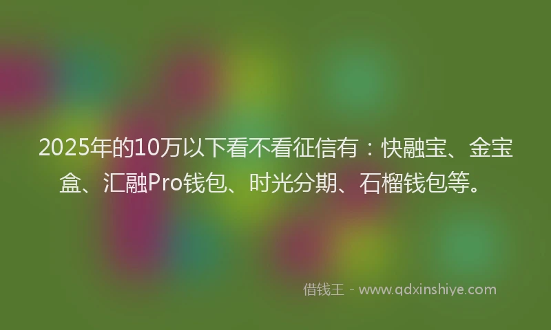 2025年的10万以下看不看征信有：快融宝、金宝盒、汇融Pro钱包、时光分期、石榴钱包等。