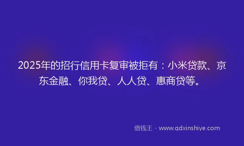 2025年的招行信用卡复审被拒有：小米贷款、京东金融、你我贷、人人贷、惠商贷等。