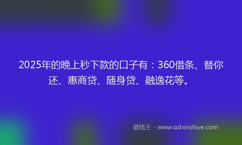 2025年的晚上秒下款的口子有：360借条、替你还、惠商贷、随身贷、融逸花等。