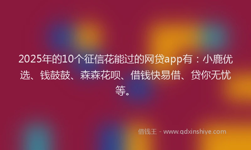 2025年的10个征信花能过的网贷app有：小鹿优选、钱鼓鼓、森森花呗、借钱快易借、贷你无忧等。