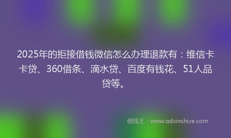 2025年的拒接借钱微信怎么办理退款有：维信卡卡贷、360借条、滴水贷、百度有钱花、51人品贷等。