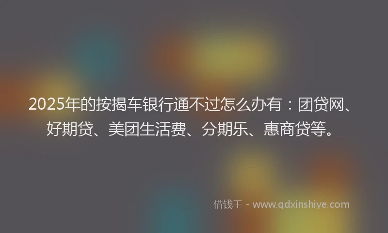 2025年的按揭车银行通不过怎么办有：团贷网、好期贷、美团生活费、分期乐、惠商贷等。