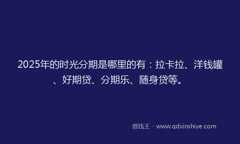 2025年的时光分期是哪里的有：拉卡拉、洋钱罐、好期贷、分期乐、随身贷等。
