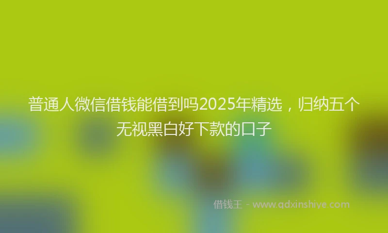 普通人微信借钱能借到吗2025年精选，归纳五个无视黑白好下款的口子