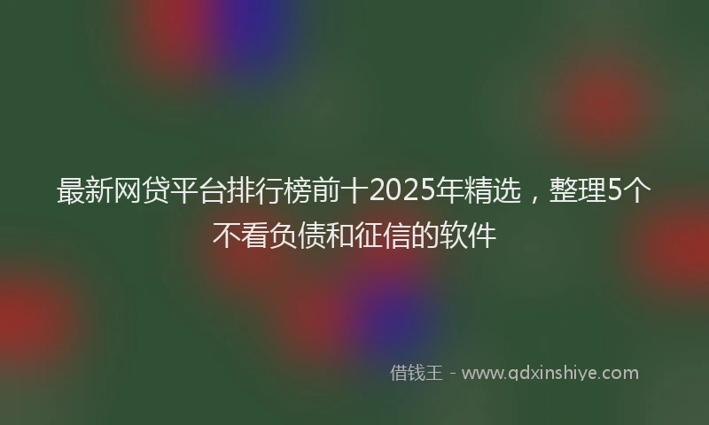 最新网贷平台排行榜前十2025年精选，整理5个不看负债和征信的软件
