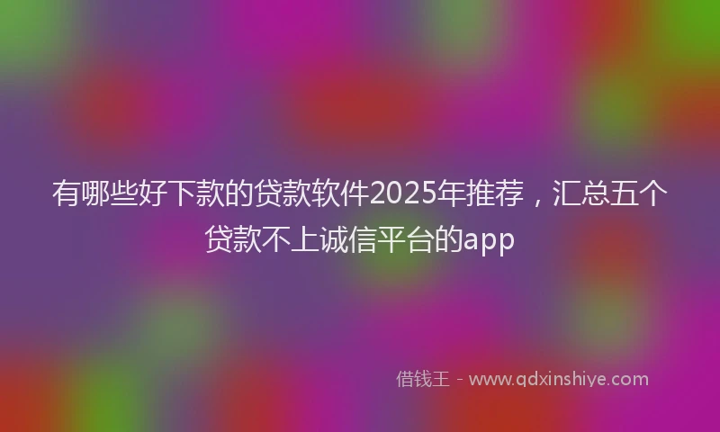 有哪些好下款的贷款软件2025年推荐，汇总五个贷款不上诚信平台的app