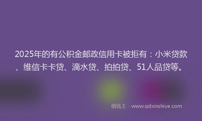 2025年的有公积金邮政信用卡被拒有：小米贷款、维信卡卡贷、滴水贷、拍拍贷、51人品贷等。